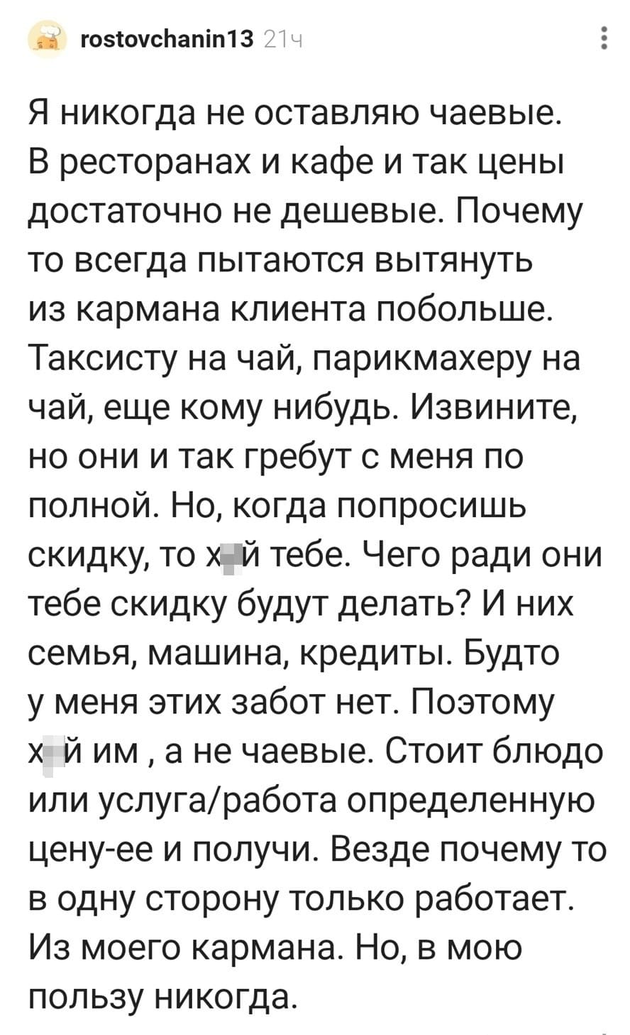 Я никогда не оставляю чаевые. В ресторанах и кафе и так цены достаточно не дешевые. Почему то всегда пытаются вытянуть из кармана клиента побольше. Таксисту на чай, парикмахеру на чай, еще кому-нибудь. Извините, но они и так гребут с меня по полной. Но, когда попросишь скидку, то х*й тебе. Чего ради они тебе скидку будут делать? И них семья, машина, кредиты. Будто у меня этих забот нет. Поэтому х*й им, а не чаевые. Стоит блюдо или услуга/работа определенную цену-ее и получи. Везде почему то в одну сторону только работает. Из моего кармана. Но, в мою пользу никогда.