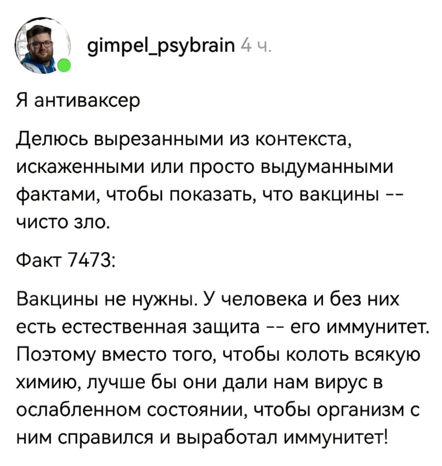 Я антиваксер. Делюсь вырезанными из контекста, искаженными или просто выдуманными фактами, чтобы показать, что вакцины — чисто зло.
Факт 7473:
Вакцины не нужны. У человека и без них есть естественная защита — его иммунитет. Поэтому вместо того, чтобы колоть всякую химию, лучше бы они дали нам вирус в ослабленном состоянии, чтобы организм с ним справился и выработал иммунитет!
