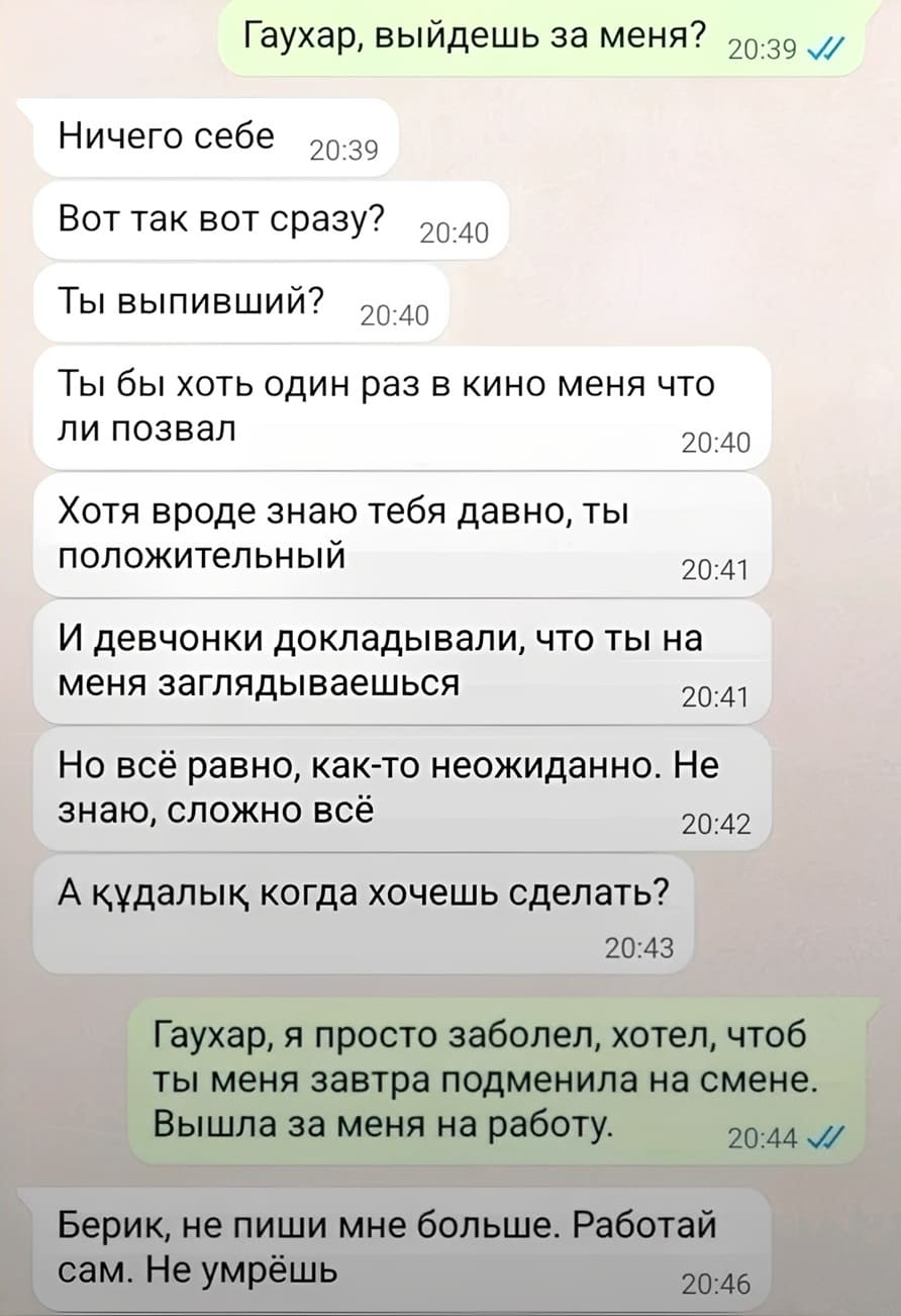 – Гаухар, выйдешь за меня?
– Ничего себе. Вот так вот сразу? Ты выпивший? Ты бы хоть один раз в кино меня что
ли позвал. Хотя вроде знаю тебя давно, ты положительный. И девчонки докладывали, что ты на меня заглядываешься. Но всё равно, как-то неожиданно. Не знаю, сложно всё. А кудалык когда хочешь сделать?
– Гаухар, я просто заболел, хотел, чтоб ты меня завтра подменила на смене. Вышла за меня на работу.
– Берик, не пиши мне больше. Работай сам. Не умрёшь.