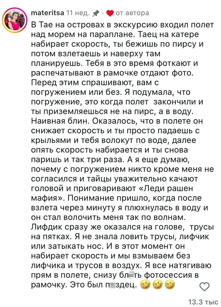 В Тае на островах в экскурсию входил полет над морем на параплане. Таец на катере набирает скорость, ты бежишь по пирсу и потом взлетаешь и наверху там планируешь. Тебя в это время фоткают и распечатывают в рамочке отдают фото. Перед этим спрашивают, вам с погружением или без. Я подумала, что погружение, это когда полет закончили и ты приземляешься не на пирс, а в воду. Наивная блин. Оказалось, что в полете он снижает скорость и ты просто падаешь с крыльями и тебя волокут по воде, далее опять скорость набирается и ты снова паришь и так три раза. А я еще думаю, почему с погружением никто кроме меня не согласился и тайцы уважительно качают головой и приговаривают «Леди рашен мафия». Понимание пришло, когда после взлета через минуту я плюхнулась в воду и он стал волочить меня так по волнам. Лифчик сразу же оказался на голове, трусы на пятках. Я не знала ловить трусы, лифчик или затыкать нос. И в этот момент он набирает скорость и мы взмываем без лифчика и трусов в воздух. Я всё натягиваю прям в полете, снизу бл*ть фотосессия в рамочку. Это был п*здец.