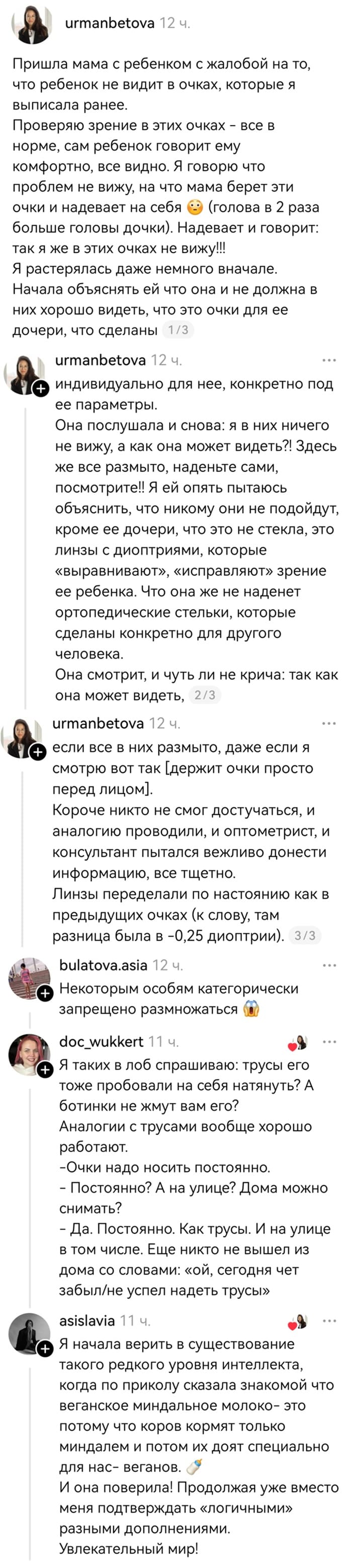 Пришла мама с ребенком с жалобой на то, что ребенок не видит в очках, которые я выписала ранее. Проверяю зрение в этих очках – все в норме, сам ребенок говорит ему комфортно, все видно. Я говорю что проблем не вижу, на что мама берет эти очки и надевает на себя ©Э (голова в 2 раза больше головы дочки). Надевает и говорит: так я же в этих очках не вижу!!! Я растерялась даже немного вначале. Начала объяснять ей что она и не должна в них хорошо видеть, что это очки для ее дочери, что сделаны индивидуально для нее, конкретно под ее параметры. Она послушала и снова: я в них ничего не вижу, а как она может видеть?! Здесь же все размыто, наденьте сами, посмотрите!! Я ей опять пытаюсь объяснить, что никому они не подойдут, кроме ее дочери, что это не стекла, это линзы с диоптриями, которые «выравнивают», «исправляют» зрение ее ребенка. Что она же не наденет ортопедические стельки, которые сделаны конкретно для другого человека. Она смотрит, и чуть ли не крича: так как она может видеть, если все в них размыто, даже если я смотрю вот так [держит очки просто перед лицом]. Короче никто не смог достучаться, и аналогию проводили, и оптометрист, и консультант пытался вежливо донести информацию, все тщетно. Линзы переделали по настоянию как в предыдущих очках (к слову, там разница была в -0,25 диоптрии). 
– Некоторым особям категорически запрещено размножаться.
– Я таких в лоб спрашиваю: трусы его тоже пробовали на себя натянуть? А ботинки не жмут вам его? Аналогии с трусами вообще хорошо работают.
– Очки надо носить постоянно.
– Постоянно? А на улице? Дома можно снимать?
– Да. Постоянно. Как трусы. И на улице в том числе. Еще никто не вышел из дома со словами: «ой, сегодня чет забыл/не успел надеть трусы»
– Я начала верить в существование такого редкого уровня интеллекта, когда по приколу сказала знакомой что веганское миндальное молоко — это потому что коров кормят только миндалем и потом их доят специально для нас — веганов. И она поверила! Продолжая уже вместо меня подтверждать «логичными» разными дополнениями. Увлекательный мир!