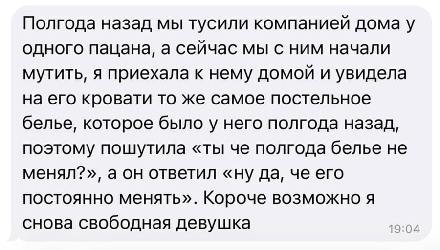 Полгода назад мы тусили компанией дома у одного пацана, а сейчас мы с ним начали мутить, я приехала к нему домой и увидела на его кровати то же самое постельное белье, которое было у него полгода назад, поэтому пошутила «ты че полгода белье не менял?», а он ответил «ну да, че его постоянно менять». Короче возможно я снова свободная девушка.