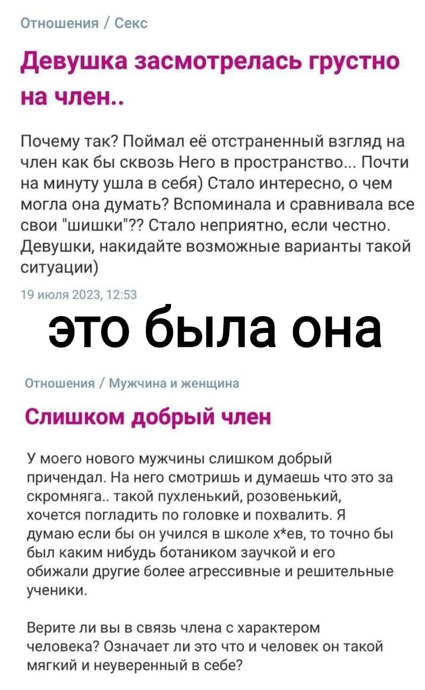 Отношения / Секс
Девушка засмотрелась грустно на член.. Почему так? Поймал её отстраненный взгляд на член как бы сквозь Него в пространство... Почти на минуту ушла в себя) Стало интересно, о чем могла она думать? Вспоминала и сравнивала все свои «шишки»?? Стало неприятно, если честно. Девушки, накидайте возможные варианты такой ситуации)

Отношения / Мужчина и женщина
Слишком добрый член
У моего нового мужчины слишком добрый причендал. На него смотришь и думаешь что это за скромняга.. такой пухленький, розовенький, хочется погладить по головке и похвалить. Я думаю если бы он учился в школе х*ев, то точно бы был каким нибудь ботаником заучкой и его обижали другие более агрессивные и решительные ученики. Верите ли вы в связь члена с характером человека? Означает ли это что и человек он такой мягкий и неуверенный в себе?
