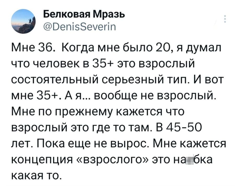 Мне 36. Когда мне было 20, я думал что человек в 35+ это взрослый состоятельный серьезный тип. И вот мне 35+. А я... вообще не взрослый. Мне по прежнему кажется что взрослый это где то там. В 45-50 лет. Пока еще не вырос. Мне кажется концепция «взрослого» это найопка какая то.