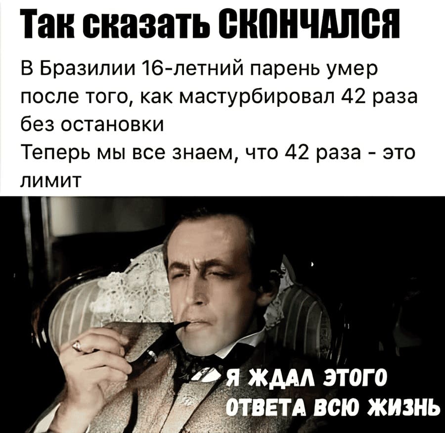 Так сказать «СКОНЧАЛСЯ»
В Бразилии 16-летний парень умер после того, как мастурбировал 42 раза без остановки.
Теперь мы все знаем, что 42 раза – это лимит.
*Я ждал этого ответа всю жизнь*