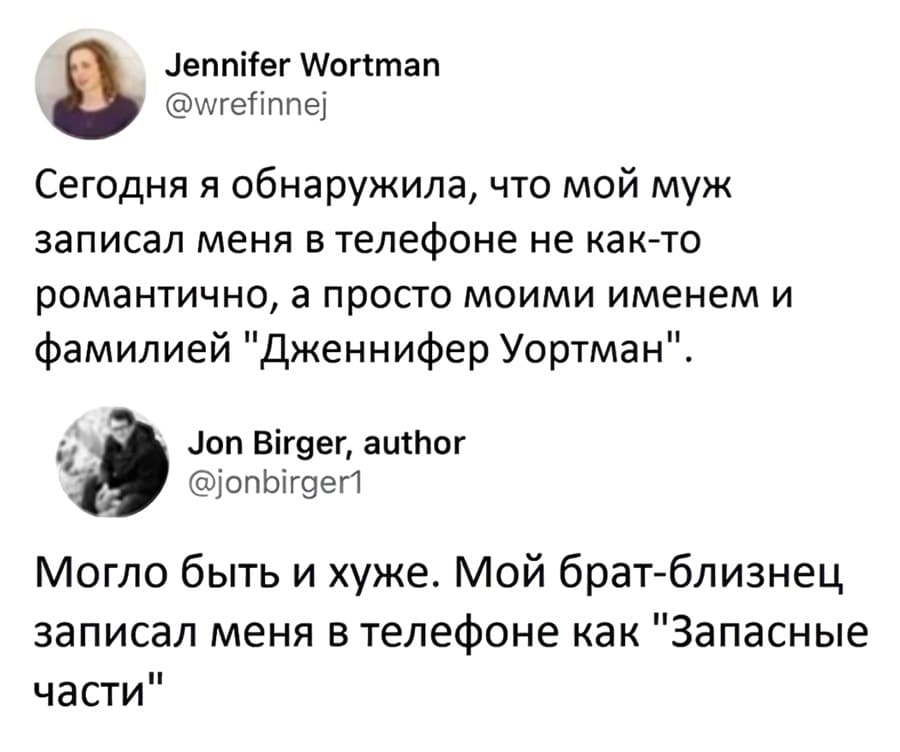 – Сегодня я обнаружила, что мой муж записал меня в телефоне не как-то романтично, а просто моими именем и фамилией «Дженнифер Уортман».
– Могло быть и хуже. Мой брат-близнец записал меня в телефоне как «Запасные части».