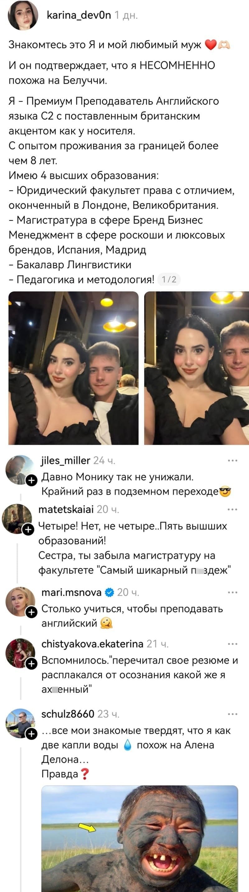 – Знакомьтесь это Я и мой любимый муж. И он подтверждает, что я НЕСОМНЕННО похожа на Белуччи. Я – Премиум Преподаватель Английского языка С2 с поставленным британским акцентом как у носителя. С опытом проживания за границей более чем 8 лет. Имею 4 высших образования: – Юридический факультет права с отличием, оконченный в Лондоне, Великобритания. – Магистратура в сфере Бренд Бизнес Менеджмент в сфере роскоши и люксовых брендов, Испания, Мадрид – Бакалавр Лингвистики – Педагогика и методология!
– Давно Монику так не унижали. Крайний раз в подземном переходе.
– Четыре! Нет, не четыре..Пять вышших образований!
– Сестра, ты забыла магистратуру на факультете «Самый шикарный пиздеж».
– Столько учиться, чтобы преподавать английский.
– Вспомнилось. «перечитал своё резюме и расплакался от осознания какой же я ах*енный».
– Все мои знакомые твердят, что я как две капли воды похож на Алена Делона... Правда?
