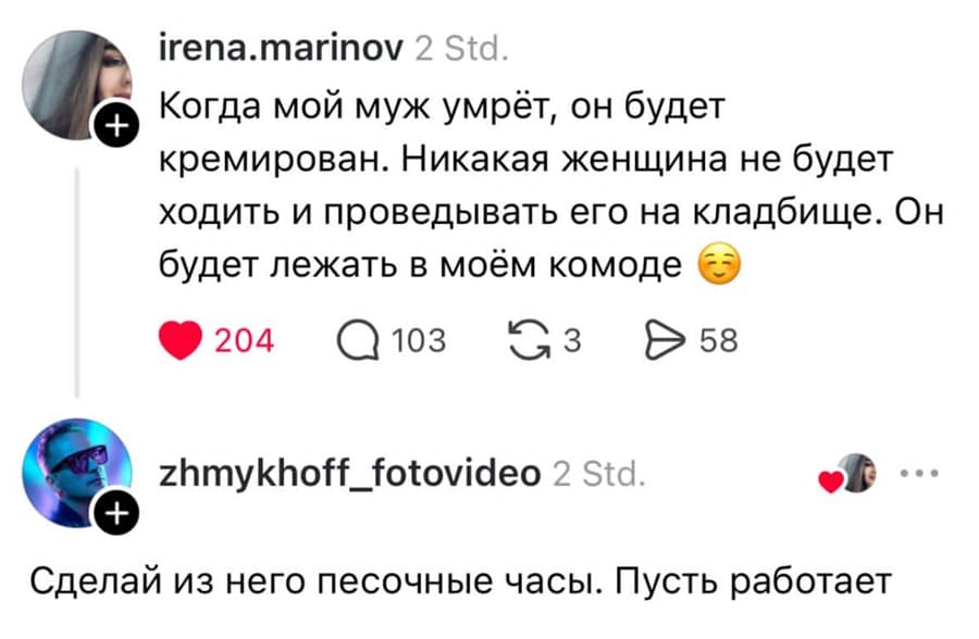 – Когда мой муж умрёт, он будет кремирован. Никакая женщина не будет ходить и проведывать его на кладбище. Он будет лежать в моём комоде.
– Сделай из него песочные часы. Пусть работает.