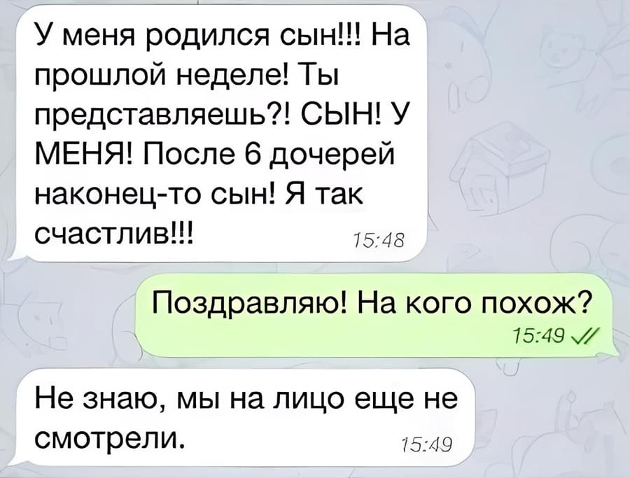 – У меня родился сын!!! На прошлой неделе! Ты представляешь?! СЫН! У МЕНЯ! После 6 дочерей наконец-то сын! Я так счастлив!!!
– Поздравляю! На кого похож?
– Не знаю, мы на лицо еще не смотрели..