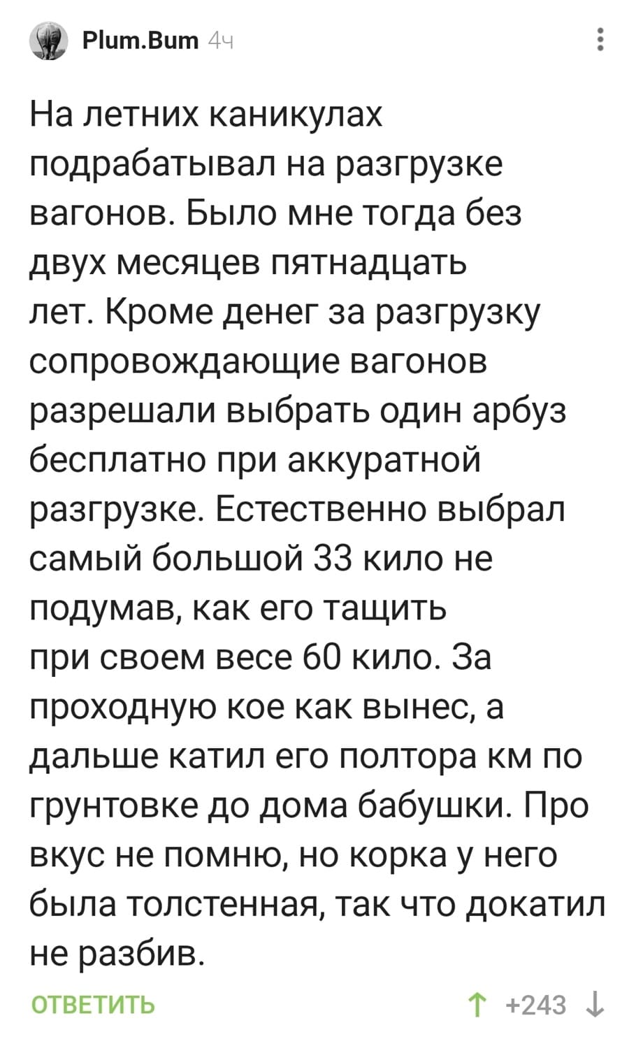 На летних каникулах подрабатывал на разгрузке вагонов. Было мне тогда без двух месяцев пятнадцать лет. Кроме денег за разгрузку сопровождающие вагонов разрешали выбрать один арбуз бесплатно при аккуратной разгрузке. Естественно выбрал самый большой 33 кило не подумав, как его тащить при своем весе 60 кило. За проходную кое как вынес, а дальше катил его полтора км по грунтовке до дома бабушки. Про вкус не помню, но корка у него была толстенная, так что докатил не разбив.