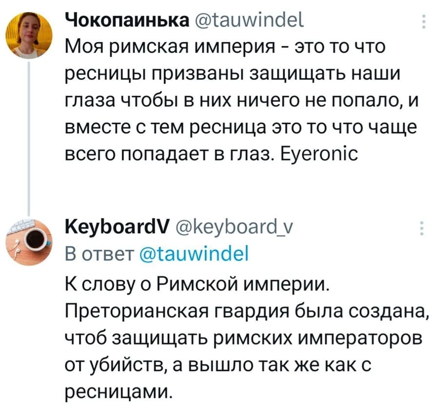 – Моя римская империя — это то что ресницы призваны защищать наши глаза чтобы в них ничего не попало, и вместе с тем ресница это то что чаще всего попадает в глаз. Eyeronic.
– К слову о Римской империи. Преторианская гвардия была создана, чтоб защищать римских императоров от убийств, а вышло так же как с ресницами.