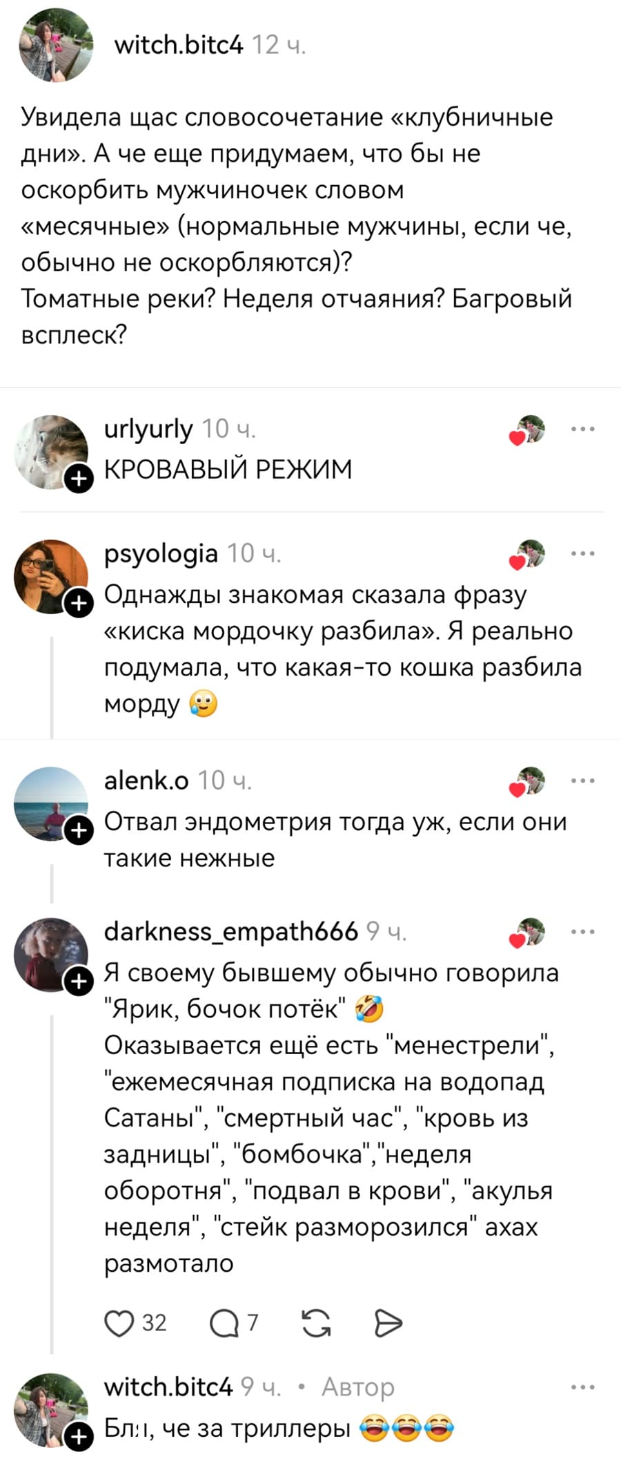 – Увидела щас словосочетание «клубничные дни». А че еще придумаем, что бы не оскорбить мужчиночек словом «месячные» (нормальные мужчины, если че, обычно не оскорбляются)? Томатные реки? Неделя отчаяния? Багровый всплеск?
– КРОВАВЫЙ РЕЖИМ.
– Однажды знакомая сказала фразу «киска мордочку разбила». Я реально подумала, что какая-то кошка разбила морду.
– Отвал эндометрия тогда уж, если они такие нежные.
– Я своему бывшему обычно говорила «Ярик, бочок потёк». Оказывается ещё есть «менестрели», «ежемесячная подписка на водопад Сатаны», «смертный час», «кровь из задницы», «бомбочка», «неделя оборотня», «подвал в крови», «акулья неделя», «стейк разморозился» ахах размотало.
– Бл, че за триллеры...