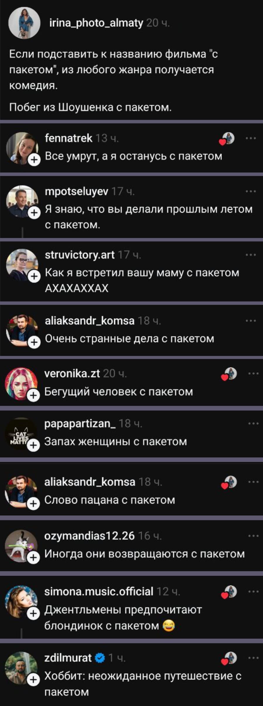 – Если подставить к названию фильма «с пакетом», из любого жанра получается комедия. Побег из Шоушенка с пакетом.
– Все умрут, а я останусь с пакетом.
– Я знаю, что вы делали прошлым летом с пакетом.
– Как я встретил вашу маму с пакетом.
– Очень странные дела с пакетом.
– Бегущий человек с пакетом.
– Запах женщины с пакетом.
– Слово пацана с пакетом.
– Иногда они возвращаются с пакетом.
– Джентльмены предпочитают блондинок с пакетом.
– Хоббит: неожиданное путешествие с пакетиком.