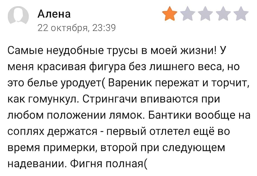 Отзыв на женские трусики (стринги):
Самые неудобные трусы в моей жизни! У меня красивая фигура без лишнего веса. но это белье уродует( Вареник пережат и торчит, как гомункул. Стрингачи впиваются при любом положении лямок. Бантики вообще на соплях держатся — первый отлетел ещё во время примерки, второй при следующем надевании. Фигня полная.