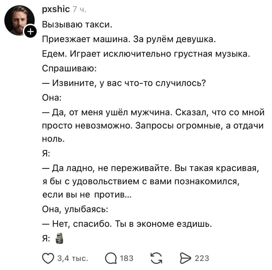 Вызываю такси. Приезжает машина. За рулём девушка. Едем. Играет исключительно грустная музыка.
Спрашиваю:
– Извините, у вас что-то случилось?
Она:
– Да, от меня ушёл мужчина. Сказал, что со мной просто невозможно. Запросы огромные, а отдачи ноль.
Я:
– Да ладно, не переживайте. Вы такая красивая, я бы с удовольствием с вами познакомился, если вы не против...
Она, улыбаясь:
– Нет, спасибо. Ты в экономе ездишь.
Я: *Okay*