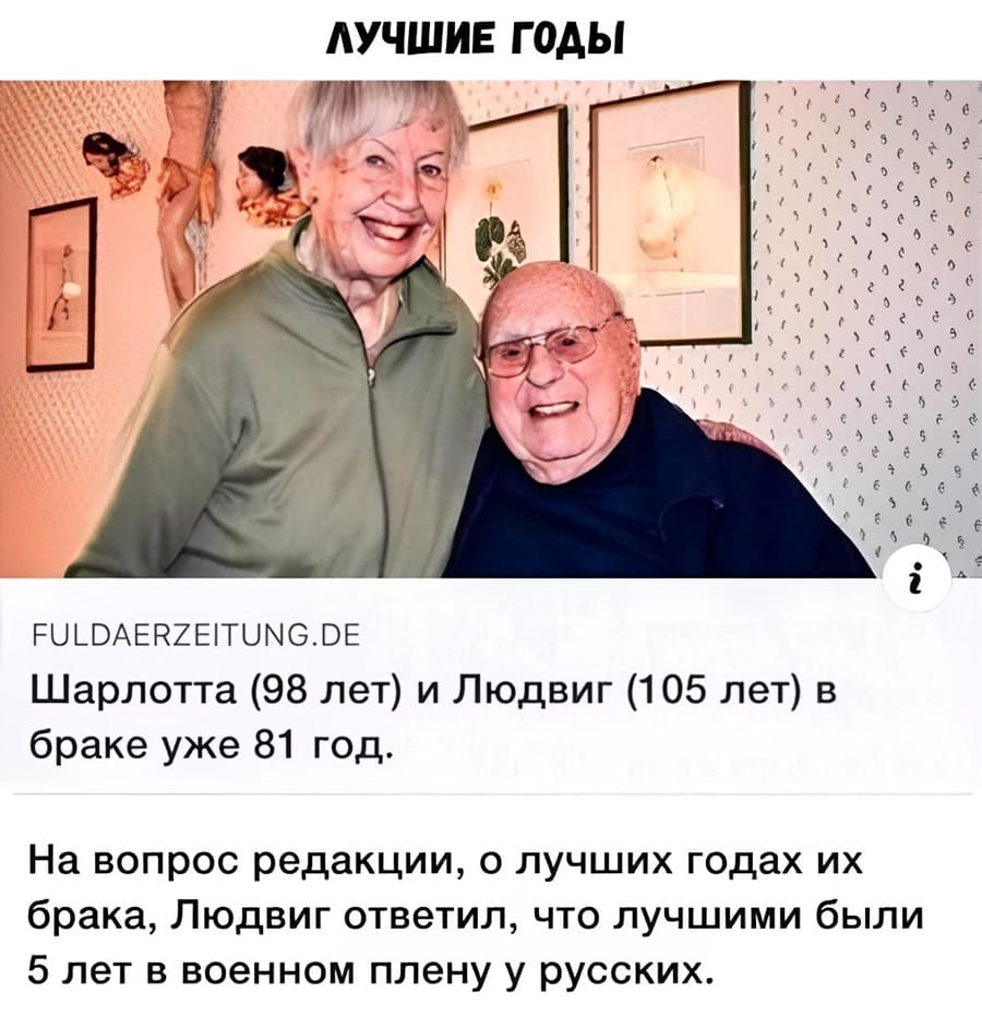 *ЛУЧШИЕ ГОДЫ*
Шарлотта (98 лет) и Людвиг (105 лет) в браке уже 81 год.
На вопрос редакции, о лучших годах их брака, Людвиг ответил, что лучшими были 5 лет в военном плену у русских.