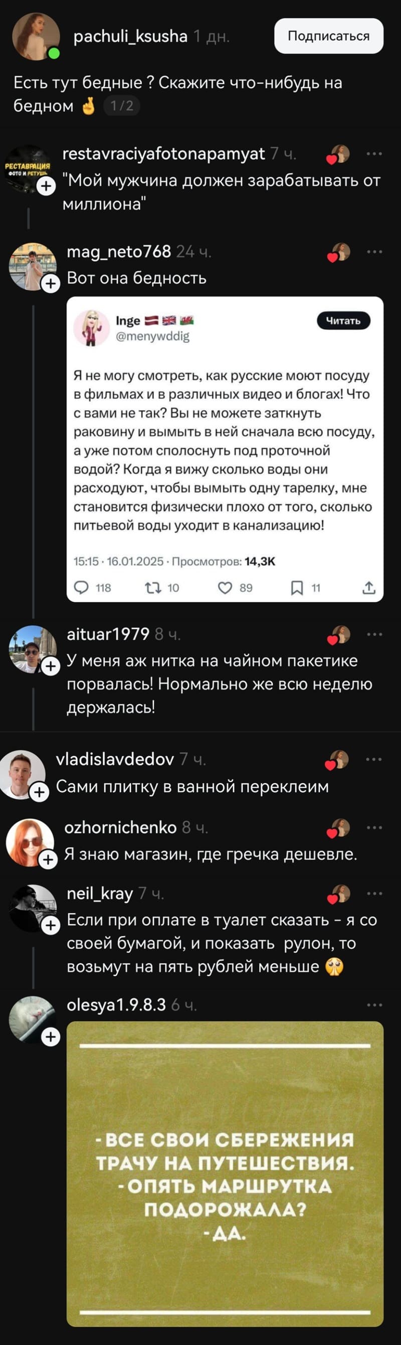– Есть тут бедные ? Скажите что-нибудь на бедном.
– «Мой мужчина должен зарабатывать от миллиона».
– Вот она бедность. «Я не могу смотреть, как русские моют посуду в фильмах и в различных видео и блогах! Что с вами не так? Вы не можете заткнуть раковину и вымыть в ней сначала всю посуду, а уже потом сполоснуть под ПРОТОЧНОЙ водой? Когда я вижу сколько воды они расходуют, чтобы вымыть одну тарелку, мне становится физически плохо от того, сколько питьевой воды уходит в канализацию!
– У меня аж нитка на чайном пакетике порвалась! Нормально же всю неделю держалась!
– Сами плитку в ванной переклеим.
– Я знаю магазин, где гречка дешевле.
– Если при оплате в туалет сказать – я со своей бумагой, и показать рулон, то возьмут на пять рублей меньше.

– Все свои сбережения трачу на путешествия.
– Опять маршрутка подорожала?
– Да.