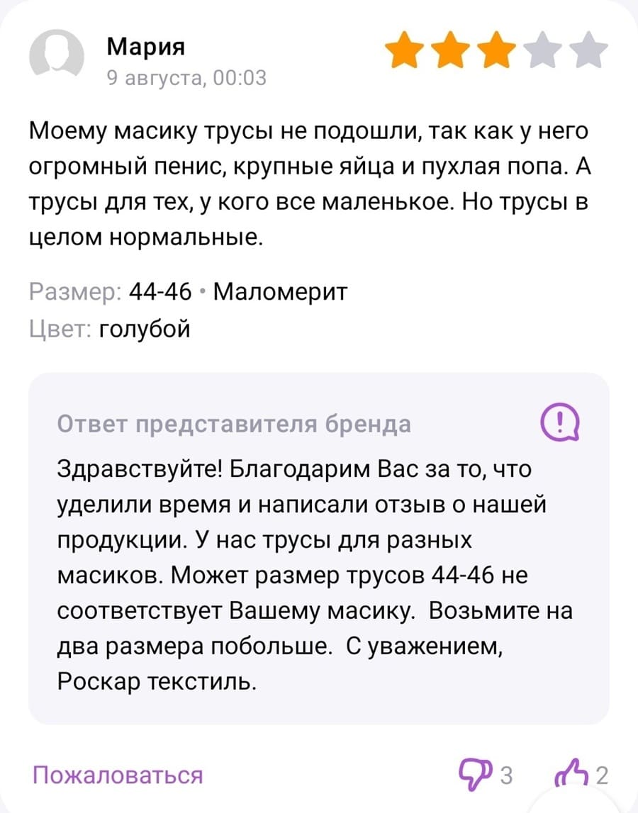 Отзыв на мужские трусы от женщины:
– Моему масику трусы не подошли, так как у него огромный пенис, крупные яйца и пухлая попа. А трусы для тех, у кого все маленькое. Но трусы в целом нормальные.
Размер: 44-46 › Маломерит
Цвет: голубой

Ответ представителя бренда:
– Здравствуйте! Благодарим Вас за то, что уделили время и написали отзыв о нашей продукции. У нас трусы для разных масиков. Может размер трусов 44-46 не соответствует Вашему масику. Возьмите на два размера побольше. С уважением, Роскар текстиль.