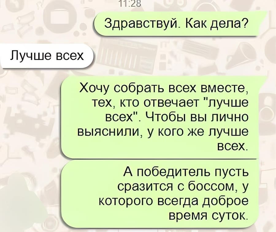 – Здравствуй. Как дела?
– Лучше всех.
– Хочу собрать всех вместе, тех, кто отвечает «лучше всех». Чтобы вы лично выяснили, у кого же лучше всех. А победитель пусть сразится с боссом, у которого всегда доброе время суток.