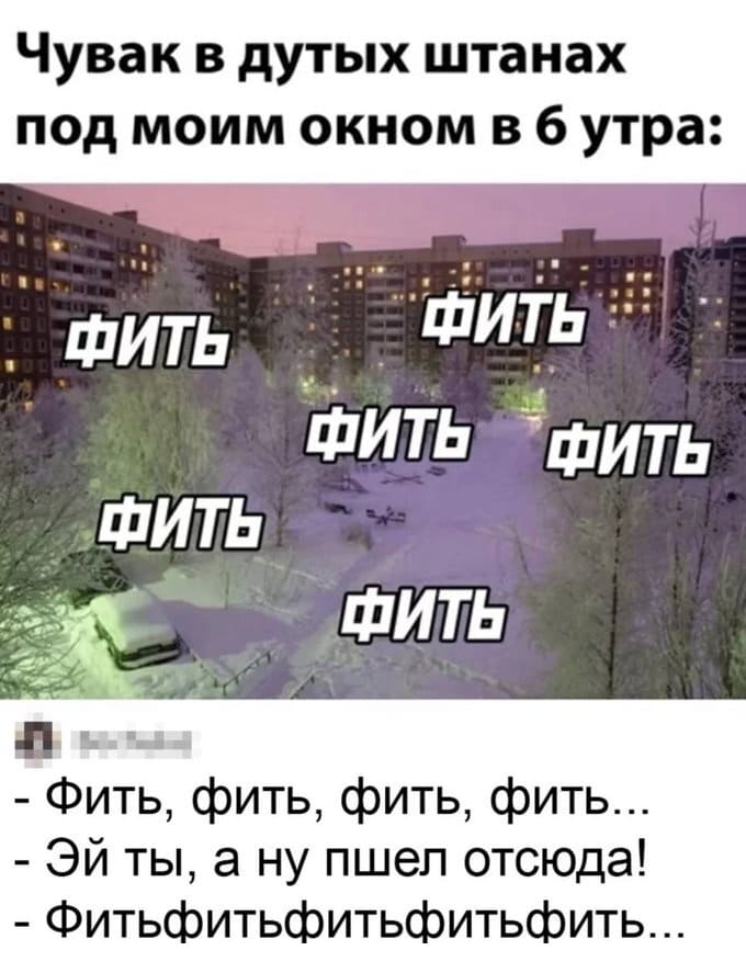 Чувак в дутых штанах под моим окном в 6 утра:
ФИТЬ-ФИТЬ-ФИТЬ-ФИТЬ..
– Фить, фить, фить, фить...
– Эй ты, а ну пшел отсюда!
– Фитьфитьфитьфитьфить...