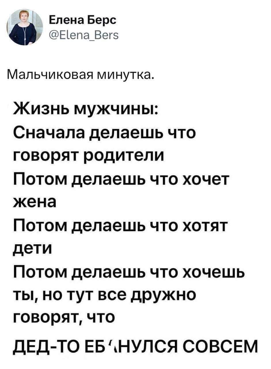 Мальчиковая минутка.
Жизнь мужчины состоит из:
Сначала делаешь что говорят родители;
Потом делаешь что хочет жена;
Потом делаешь что хотят дети;
Потом делаешь что хочешь ты, но тут все дружно заявляют, что дед-то наш совсем ипанулся.