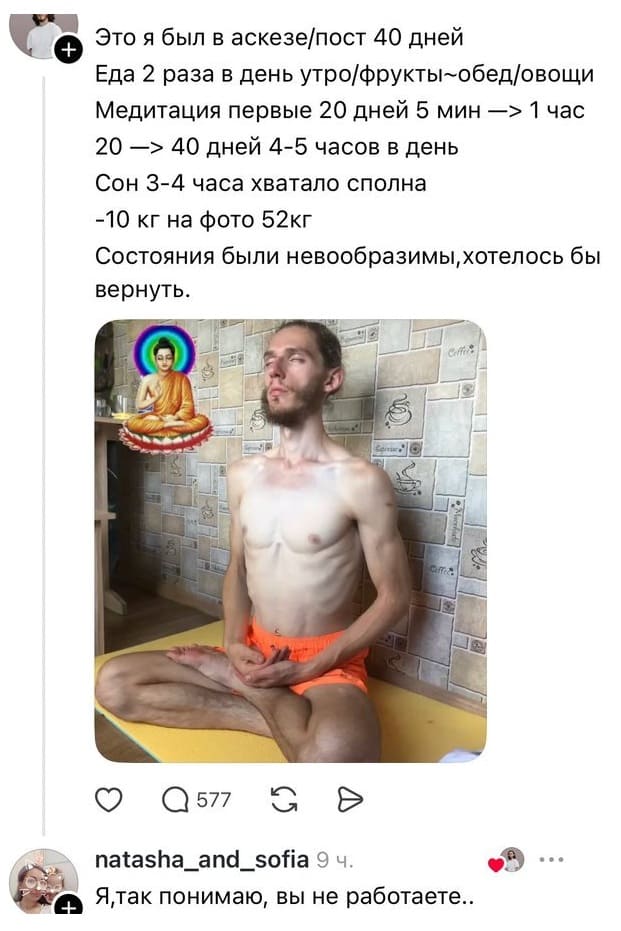 – Это я был в аскезе/пост 40 дней. Еда 2 раза в день утро/фрукты-обед/овощи. Медитация первые 20 дней 5 мин —> 1 час. 20 —> 40 дней 4-5 часов в день. Сон 3-4 часа хватало сполна. -10 кг на фото 52кг. Состояния были невообразимы, хотелось бы вернуть.
– Я, так понимаю, вы не работаете..