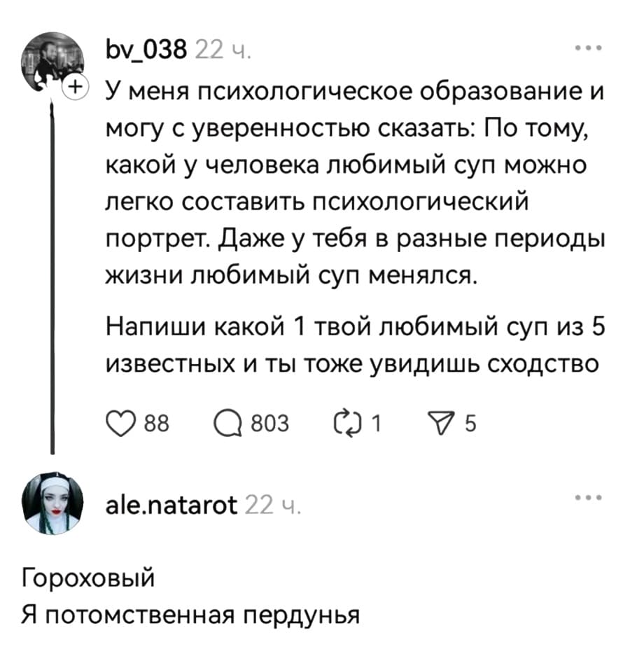 – У меня психологическое образование и могу с уверенностью сказать: По тому, какой у человека любимый суп можно легко составить психологический портрет. Даже у тебя в разные периоды жизни любимый суп менялся. Напиши какой 1 твой любимый суп из 5 известных и ты тоже увидишь сходство.
– Гороховый. Я потомственная пердунья.