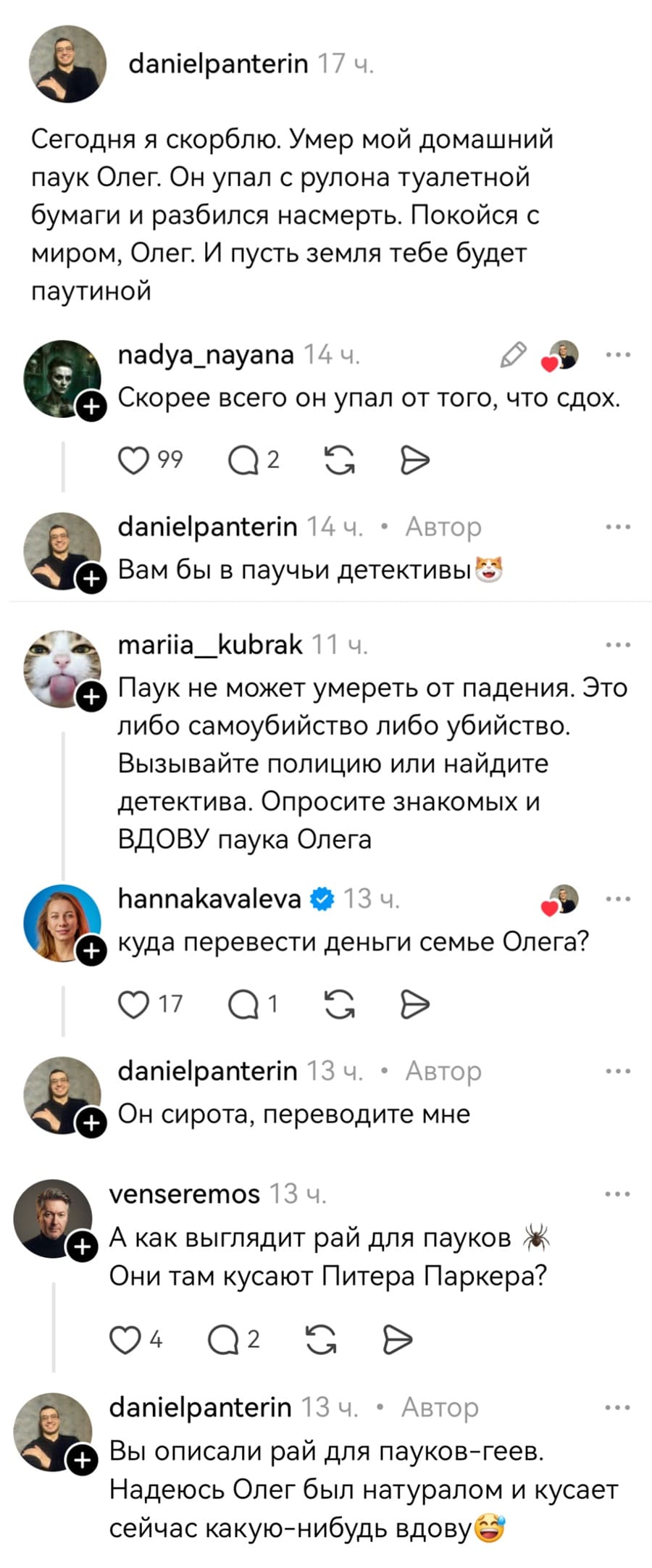 – Сегодня я скорблю. Умер мой домашний паук Олег. Он упал с рулона туалетной бумаги и разбился насмерть. Покойся с миром, Олег. И пусть земля тебе будет паутиной.
– Скорее всего он упал от того, что сдох.
– Вам бы в паучьи детективы.
– Паук не может умереть от падения. Это либо самоубийство либо убийство. Вызывайте полицию или найдите детектива. Опросите знакомых и вдову паука Олега.
– Куда перевести деньги семье Олега?
– Он сирота, переводите мне.
– А как выглядит рай для пауков? Они там кусают Питера Паркера?
– Вы описали рай для пауков-геев. Надеюсь Олег был натуралом и кусает сейчас какую-нибудь вдову.