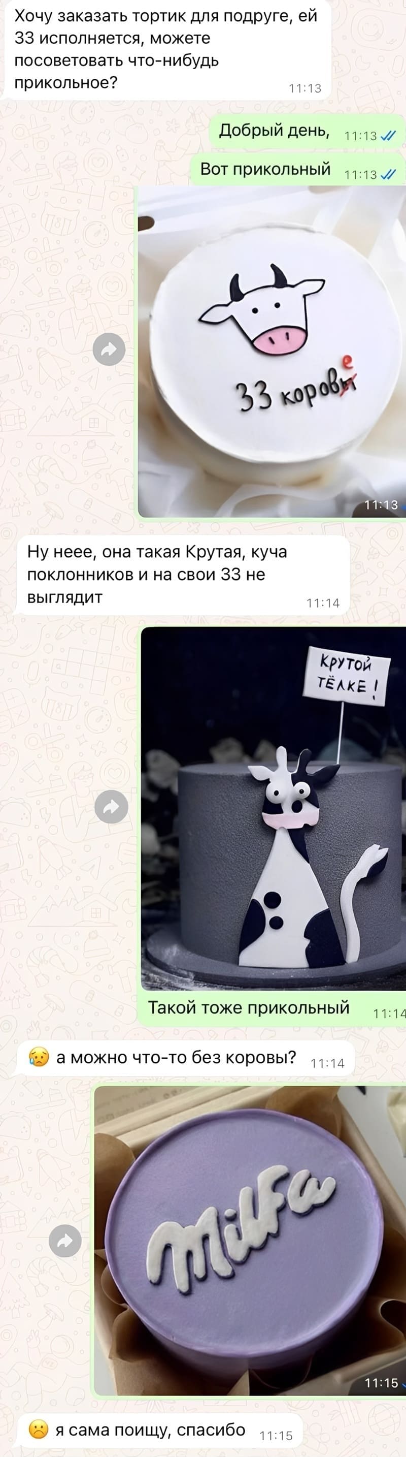 – Хочу заказать тортик для подруге, ей 33 года исполняется, можете посоветовать что-нибудь прикольное?
– Вот прикольный. *Торт с надписью «33 коровы(е)»*
– Ну неее, она такая Крутая, куча поклонников и на свои 33 не выглядит.
– Такой тоже прикольный. *Торт с надписью «Крутой тёлке!»*
– А можно что-то без коровы?
– *Торт с надписью «Milfa»*
– Ладно, спасибо, я само поищу.
