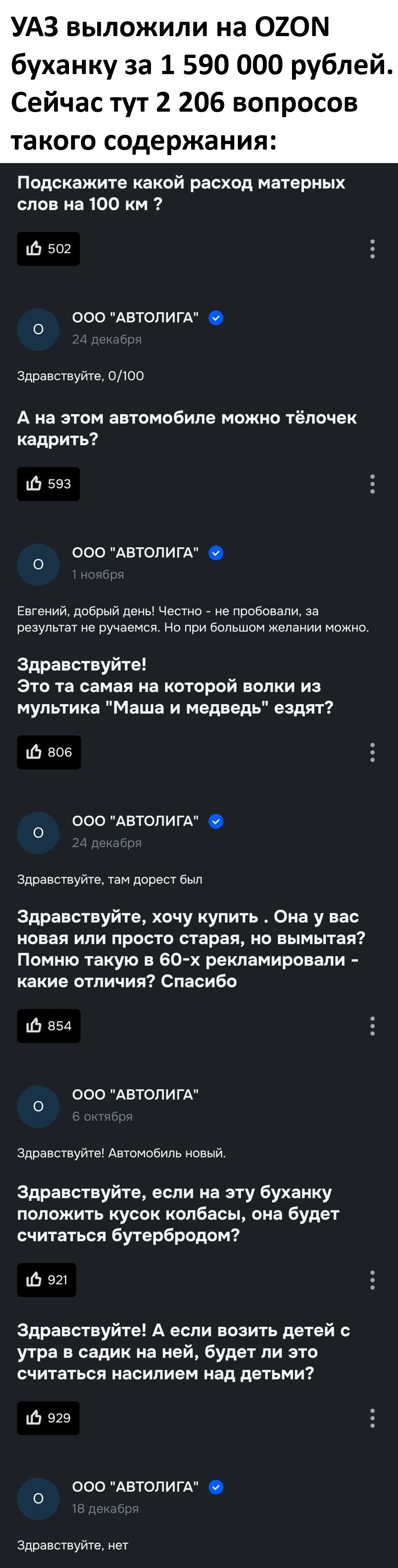 УАЗ выложили на OZON буханку за 1 590 000 рублей.
Сейчас тут 2 206 вопросов такого содержания:

– Подскажите какой расход матерных слов на 100 км ?
– Здравствуйте, 0/100.

– А на этом автомобиле можно тёлочек кадрить?
– Евгений, добрый день! Честно – не пробовали, за результат не ручаемся. Но при большом желании можно.

– Здравствуйте! Это та самая на которой волки из мультика «Маша и медведь» ездят?
– Здравствуйте, там дорестайлинг был.

– Здравствуйте, хочу купить. Она у вас новая или просто старая, но вымытая? Помню такую в 60-х рекламировали – какие отличия? Спасибо.
– Здравствуйте! Автомобиль новый.

– Здравствуйте, если на эту буханку положить кусок колбасы, она будет считаться бутербродом?

– Здравствуйте! А если возить детей с утра в садик на ней, будет ли это считаться насилием над детьми?
– Здравствуйте, нет.