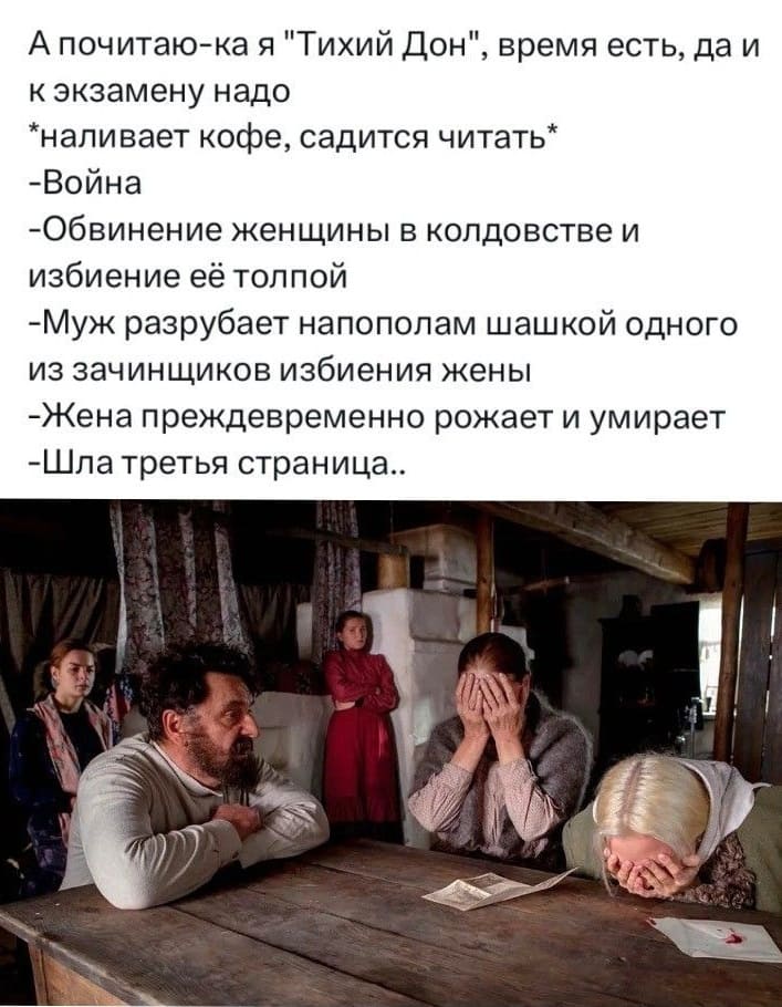 А почитаю-ка я «Тихий Дон», время есть, да и к экзамену надо
•наливает кофе, садится читать*
– Война
– Обвинение женщины в колдовстве и избиение её толпой
– Муж разрубает напополам шашкой одного из зачинщиков избиения жены
– Жена преждевременно рожает и умирает
– Шла третья страница..