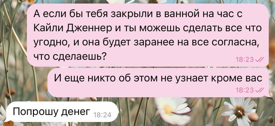 – А если бы тебя закрыли в ванной на час с Кайли Дженнер и ты можешь сделать всё что угодно, и она будет заранее на все согласна, что сделаешь? И ещё никто об этом не узнает кроме вас.
– Попрошу денег.