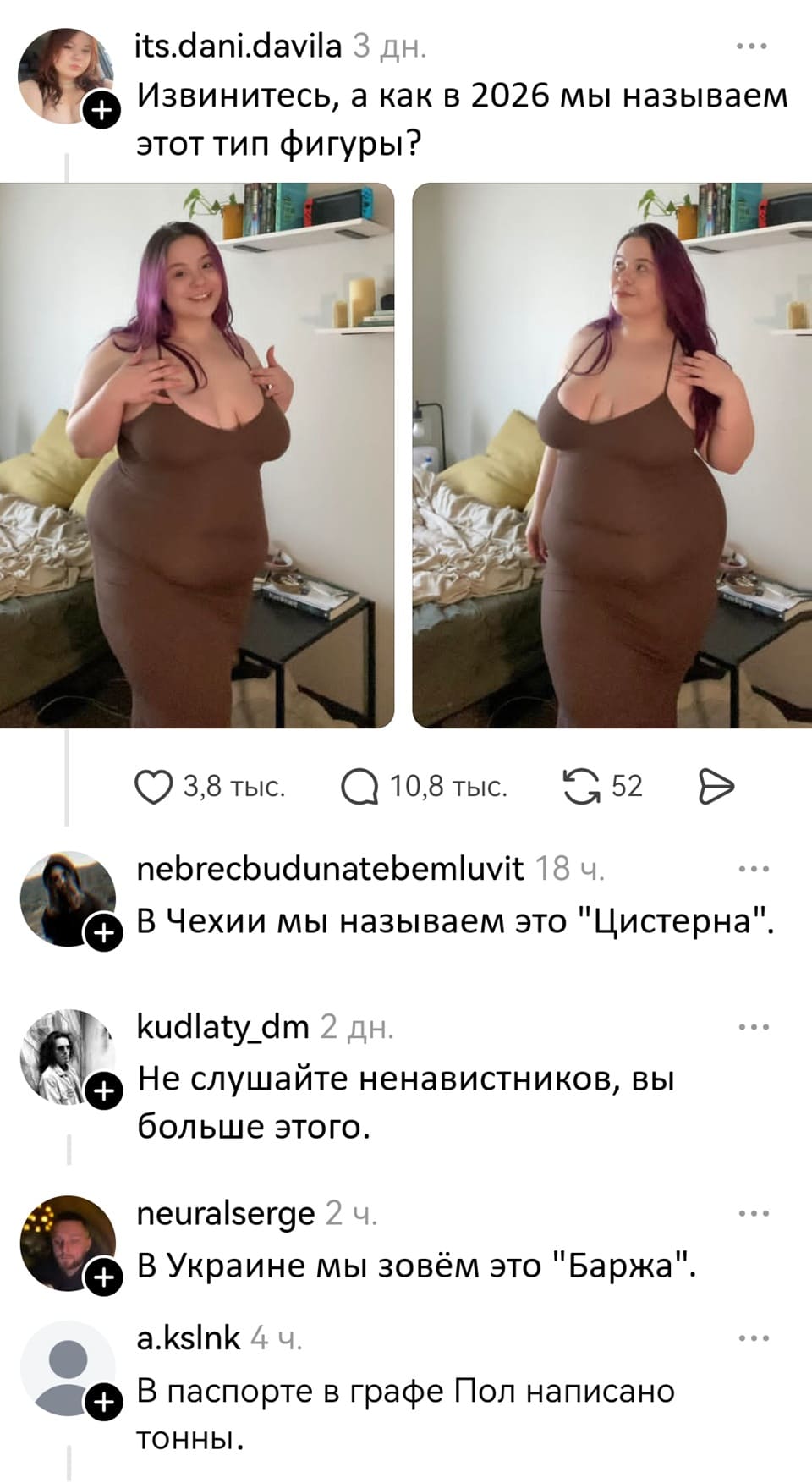 – Извинитесь, а как в 2026 мы называем этот тип фигуры?
– В Чехии мы называем это «Цистерна».
– Не слушайте ненавистников, вы больше этого.
– В Украине мы зовём это «Баржа».
– В паспорте в графе Пол написано тонны.