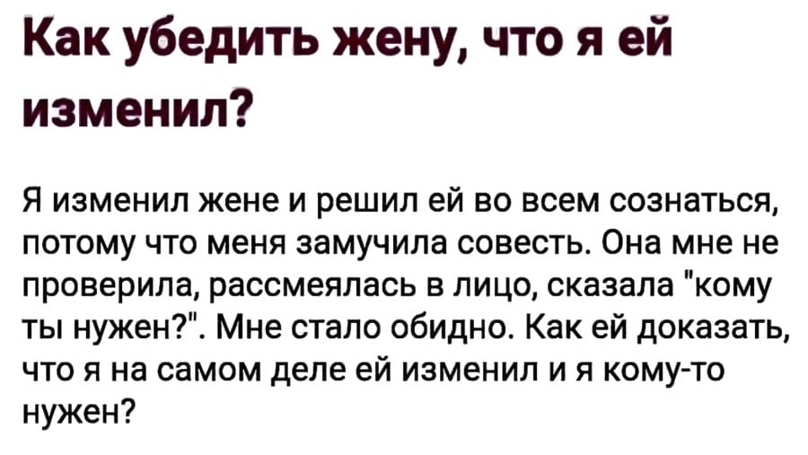 Как убедить жену, что я е ей изменил? Я изменил жене и решил ей во всем сознаться, потому что меня замучила совесть. Она мне не проверила, рассмеялась в лицо, казала «кому ты нужен?». Мне стало обидно. Как ей доказать, что я на самом деле ей изменил и я кому-то нужен?