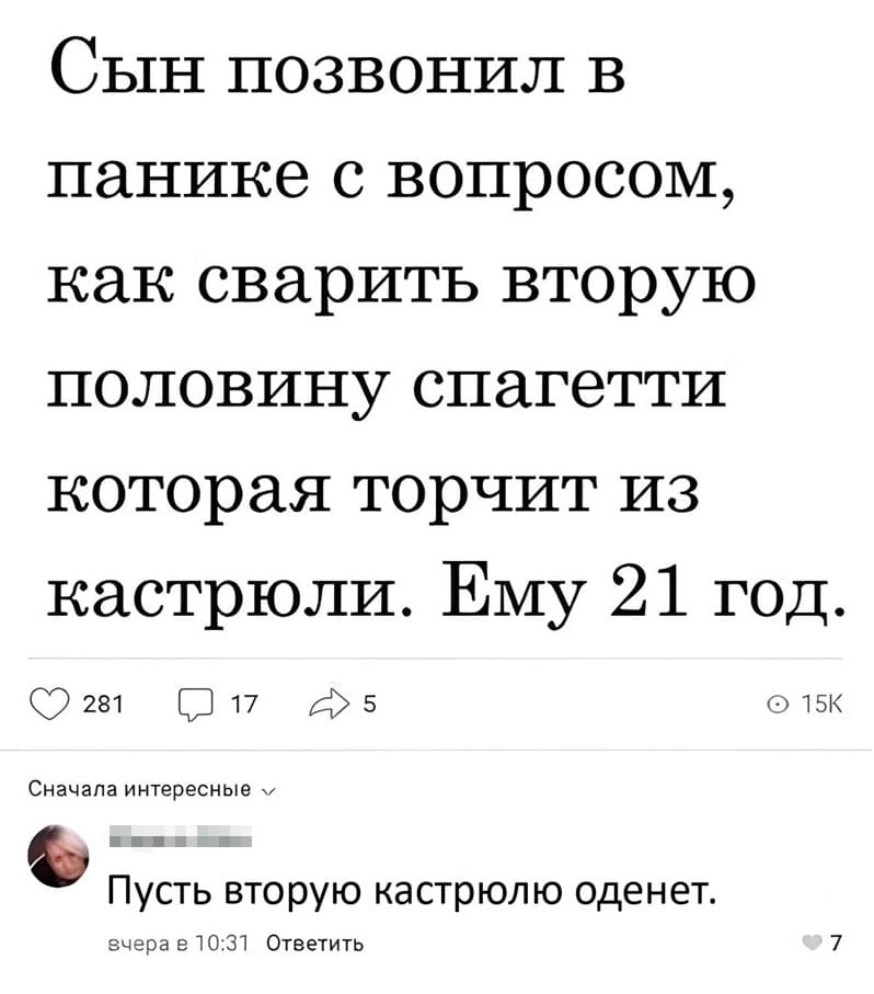 – Сын позвонил в панике с вопросом, как сварить вторую половину спагетти которая торчит из кастрюли. Ему 21 год.
– Пусть вторую кастрюлю оденет.