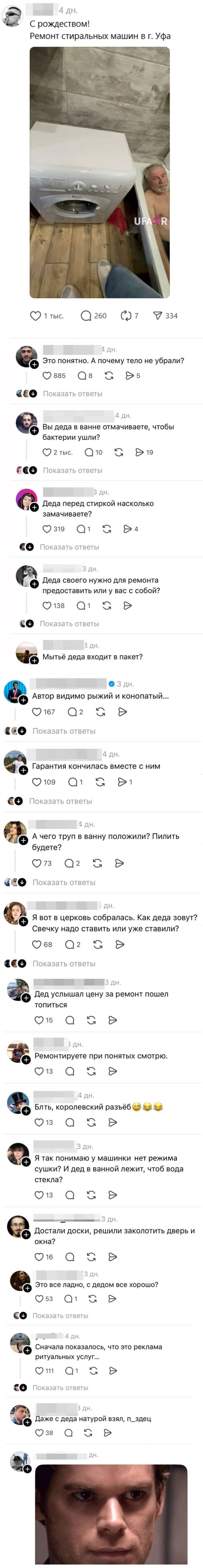 *Уфимец разместил объявление о ремонте стиральных машин и открыл портал в ад.*
– С рождеством! Ремонт стиральных машин в г. Уфа
– Это понятно. А почему тело не убрали?
– Вы деда в ванне отмачиваете, чтобы бактерии ушли?
– Деда перед стиркой насколько замачиваете?
– Деда своего нужно для ремонта предоставить или у вас с собой?
– Мытьё деда входит в пакет?
– Автор видимо рыжий и конопатый...
– Гарантия кончилась вместе с дедом.
– А чего труп в ванну положили? Пилить будете?
– Я вот в церковь собралась. Как деда зовут? Свечку надо ставить или уже ставили?
– Дед услышал цену за ремонт пошёл топиться.
– Ремонтируете при понятых смотрю.
– Блть, королевский разъ*б.
– Я так понимаю у машинки нет режима сушки? И дед в ванной лежит, чтоб вода стекла?
– Достали доски, решили заколотить дверь и окна?
– Это все ладно, с дедом все хорошо?
– Сначала показалось, что это реклама ритуальных услуг...
– Даже с деда натурой взял, п_здец.