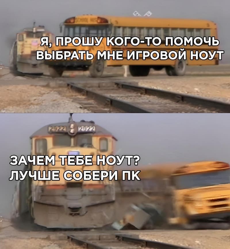 *Я, прошу кого-то помочь выбрать мне игровой ноут*
*Зачем тебе ноут? Лучше собери ПК*