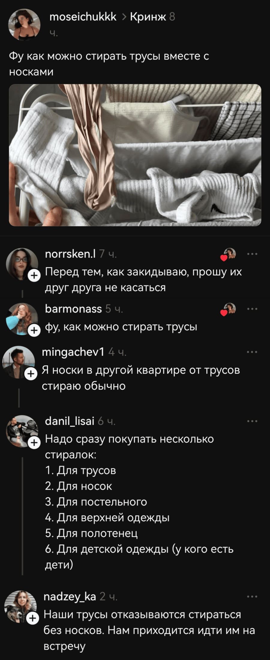 – Фу как можно стирать трусы вместе с носками.
– Перед тем, как закидываю, прошу их друг друга не касаться.
– Фу, как можно стирать трусы.
– Я носки в другой квартире от трусов стираю обычно.
– Надо сразу покупать несколько стиралок: 1. Для трусов; 2. Для носок; 3. Для постельного; 4. Для верхней одежды; 5. Для полотенец; 6. Для детской одежды (у кого есть дети).
– Наши трусы отказываются стираться без носков. Нам приходится идти им на встречу.