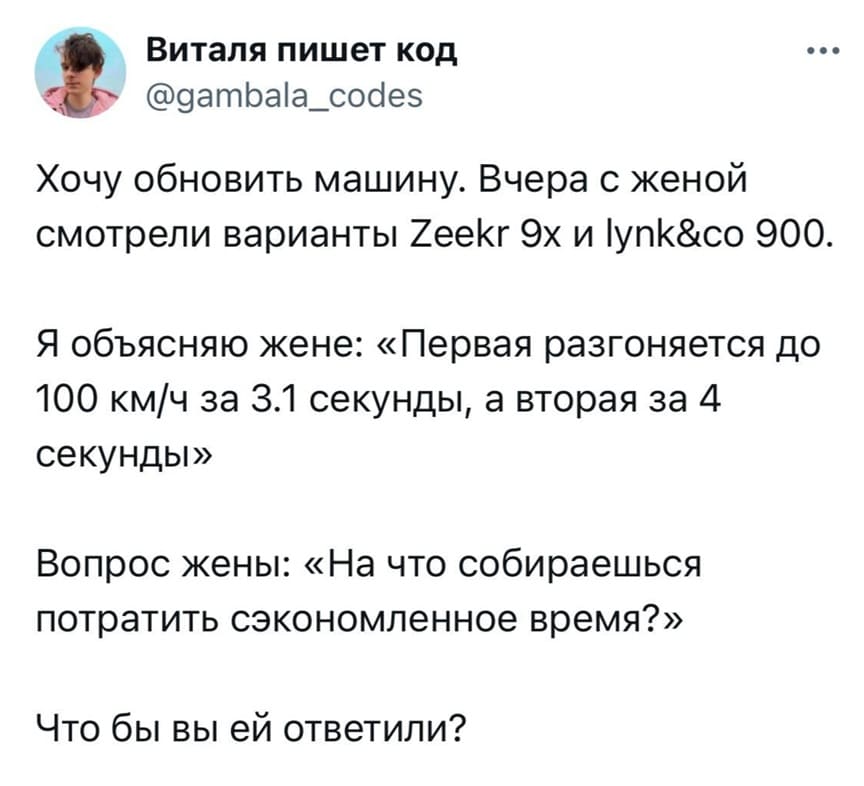 Хочу обновить машину. Вчера с женой смотрели варианты Zeekr 9х и Iynk&co 900.
Я объясняю жене: «Первая разгоняется до 100 км/ч за 3.1 секунды, а вторая за 4 секунды».
Вопрос жены: «На что собираешься потратить сэкономленное время?»
Что бы вы ей ответили?