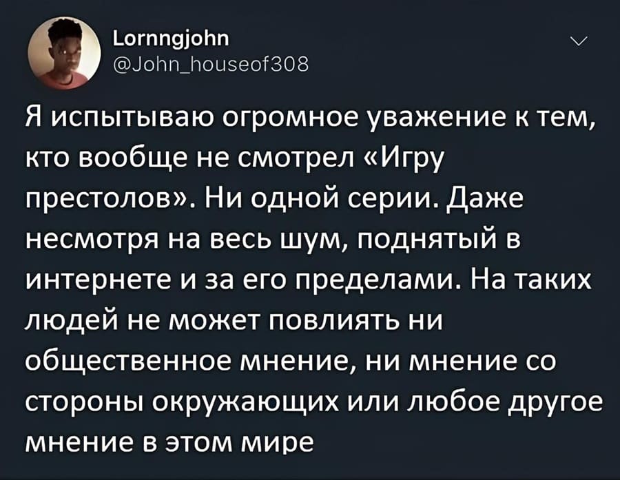 Я испытываю огромное уважение к тем, кто вообще не смотрел «Игру престолов». Ни одной серии. Даже несмотря на весь шум, поднятый в интернете и за его пределами. На таких людей не может повлиять ни общественное мнение, ни мнение со стороны окружающих или любое другое мнение в этом мире.