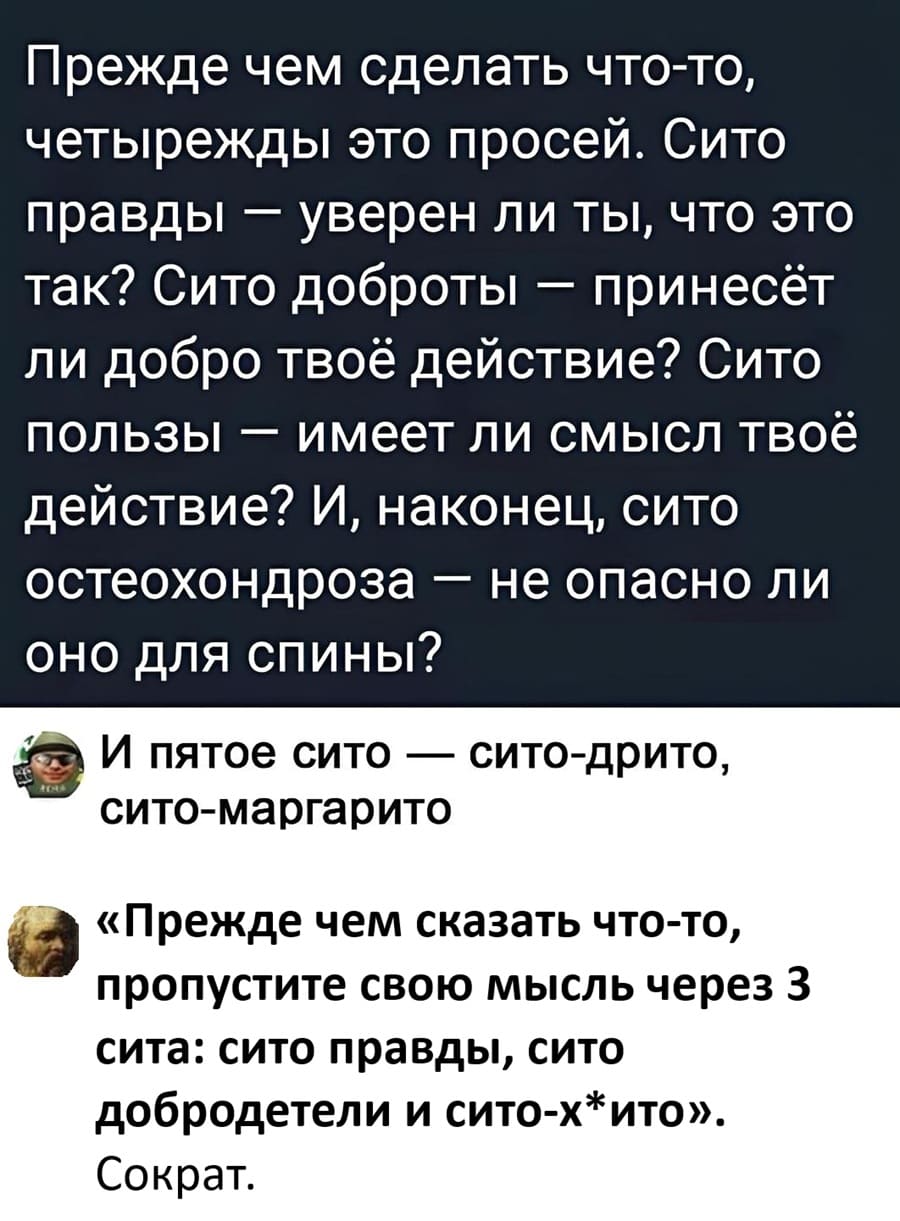 Прежде чем сделать что-то, четырежды это просей. Сито правды — уверен ли ты, что это так? Сито доброты — принесёт ли добро твоё действие? Сито пользы — имеет ли смысл твоё действие? И, наконец, сито остеохондроза — не опасно ли оно для спины?
– И пятое сито — сито-дрито, сито-маргарито.
– «Прежде чем сказать что-то, пропустите свою мысль через 3 сита: сито правды, сито добродетели и сито-х*ито». Сократ.