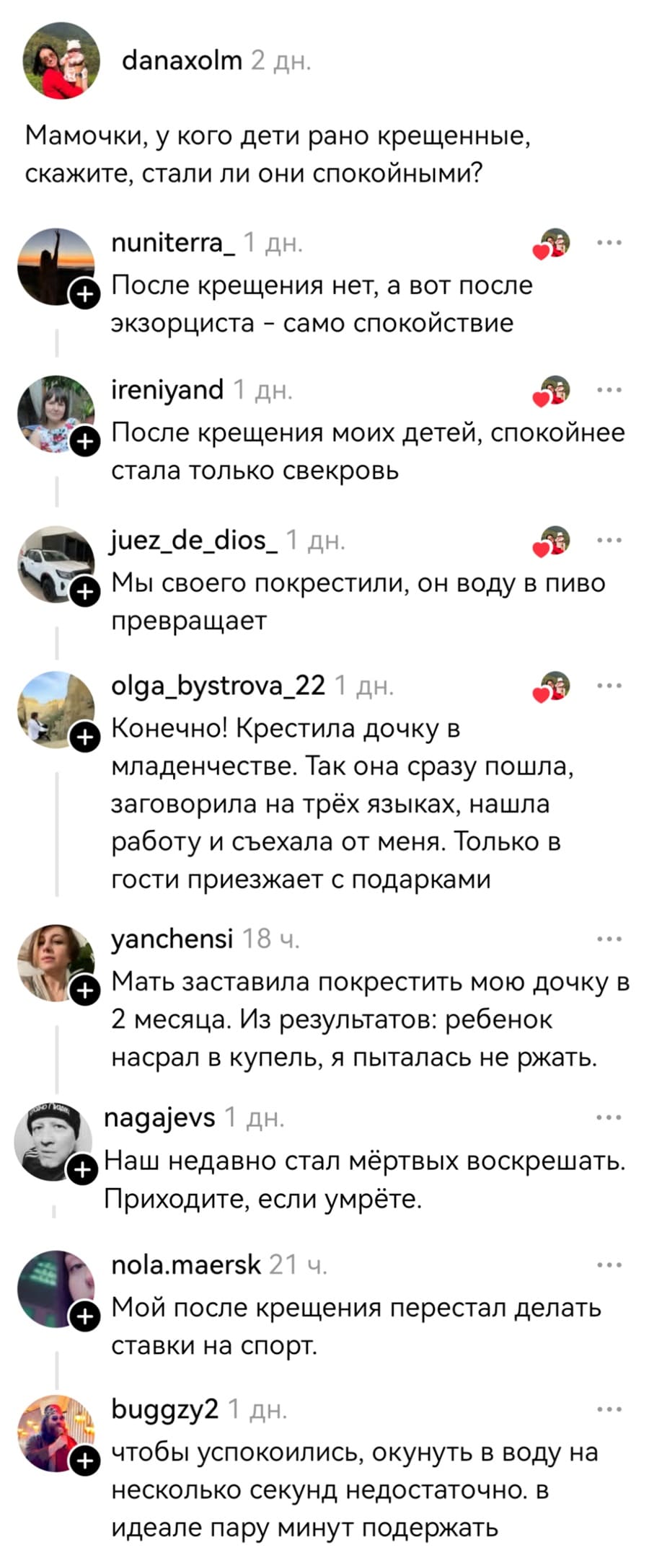 – Мамочки, у кого дети рано крещенные, скажите, стали ли они спокойными?
– После крещения нет, а вот после экзорциста — само спокойствие.
– После крещения моих детей, спокойнее стала только свекровь.
– Мы своего покрестили, он воду В ПИВО превращает.
– Конечно! Крестила дочку в младенчестве. Так она сразу пошла, заговорила на трёх языках, нашла работу и съехала от меня. Только в гости приезжает с подарками.
– Мать заставила покрестить мою дочку в 2 месяца. Из результатов: ребёнок насрал в купель, я пыталась не ржать.
– Наш недавно стал мёртвых воскрешать. Приходите, если умрёте.
– Мой после крещения перестал делать ставки на спорт.
– Чтобы успокоились, окунуть в воду на несколько секунд недостаточно. В идеале пару минут подержать после крещения.