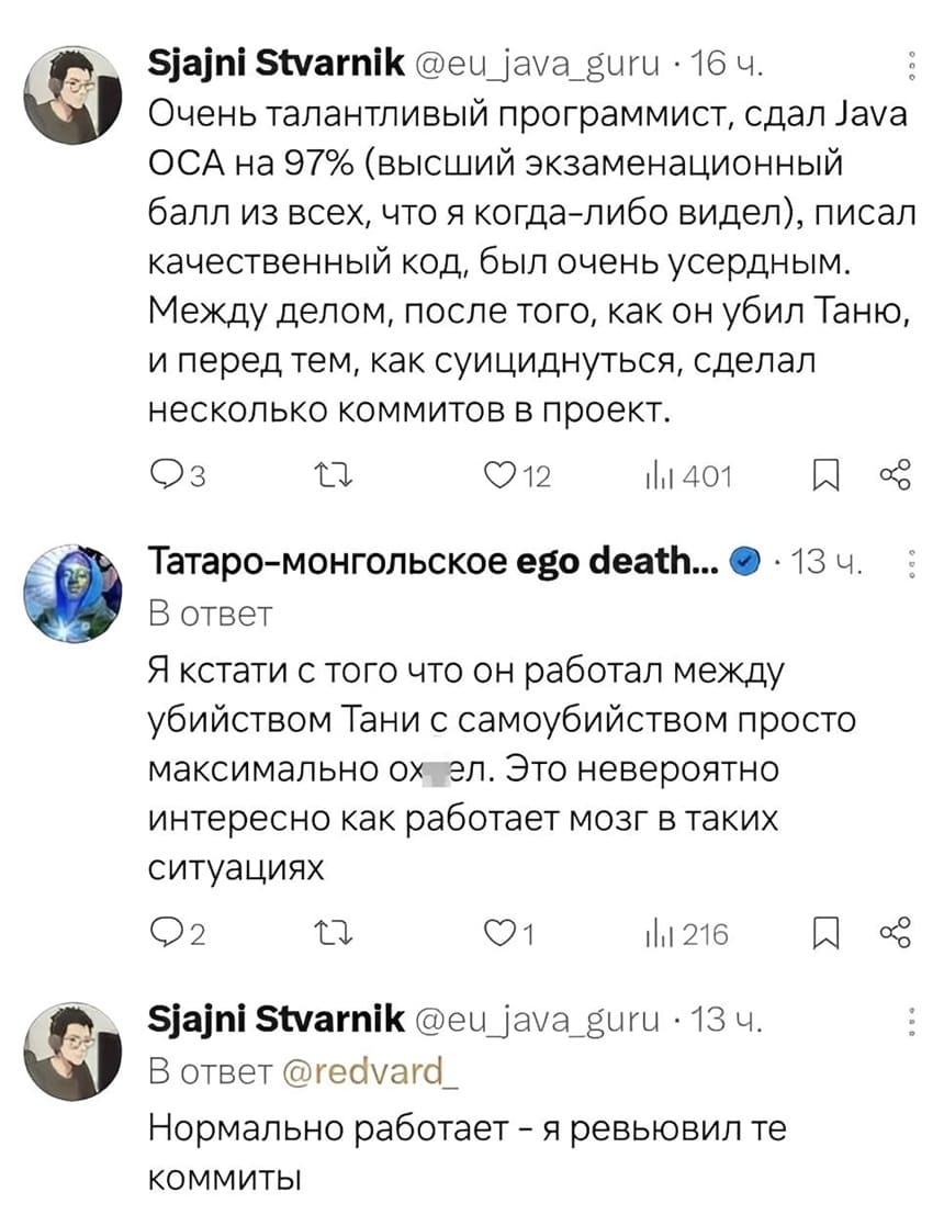 – Очень талантливый программист, сдал java OCA на 97% (высший экзаменационный
балл из всех, что я когда-либо видел), писал качественный код, был очень усердным. Между делом, после того, как он убил Таню, и перед тем, как суициднуться, сделал несколько коммитов в проект.
– Я кстати с того что он работал между убийством Тани с самоубийством просто максимально охуел. Это невероятно интересно как работает мозг в таких ситуациях.
– Нормально работает – я ревьювил те коммиты.