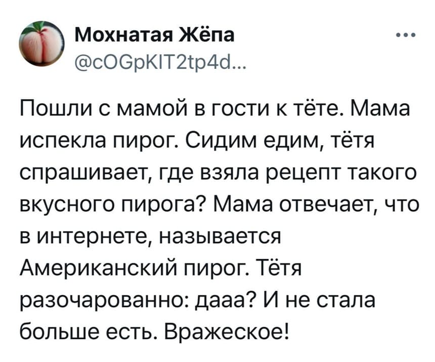 Пошли с мамой в гости к тёте. Мама испекла пирог. Сидим едим, тётя спрашивает, где взяла рецепт такого вкусного пирога? Мама отвечает, что в интернете, называется Американский пирог. Тётя разочарованно: дааа? И не стала больше есть. Вражеское!