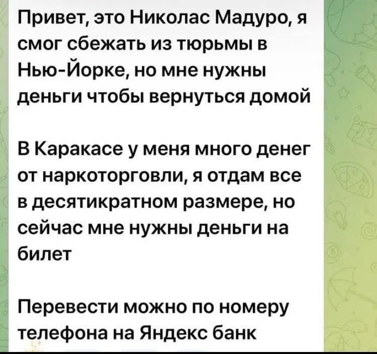 Привет, это Николас Мадуро, я смог сбежать из тюрьмы в Нью-Йорке, но мне нужны деньги чтобы вернуться домой. В Каракасе у меня много денег от наркоторговли, я отдам всё в десятикратном размере, но сейчас мне нужны деньги на билет. Перевести можно по номеру телефона на Яндекс банк.