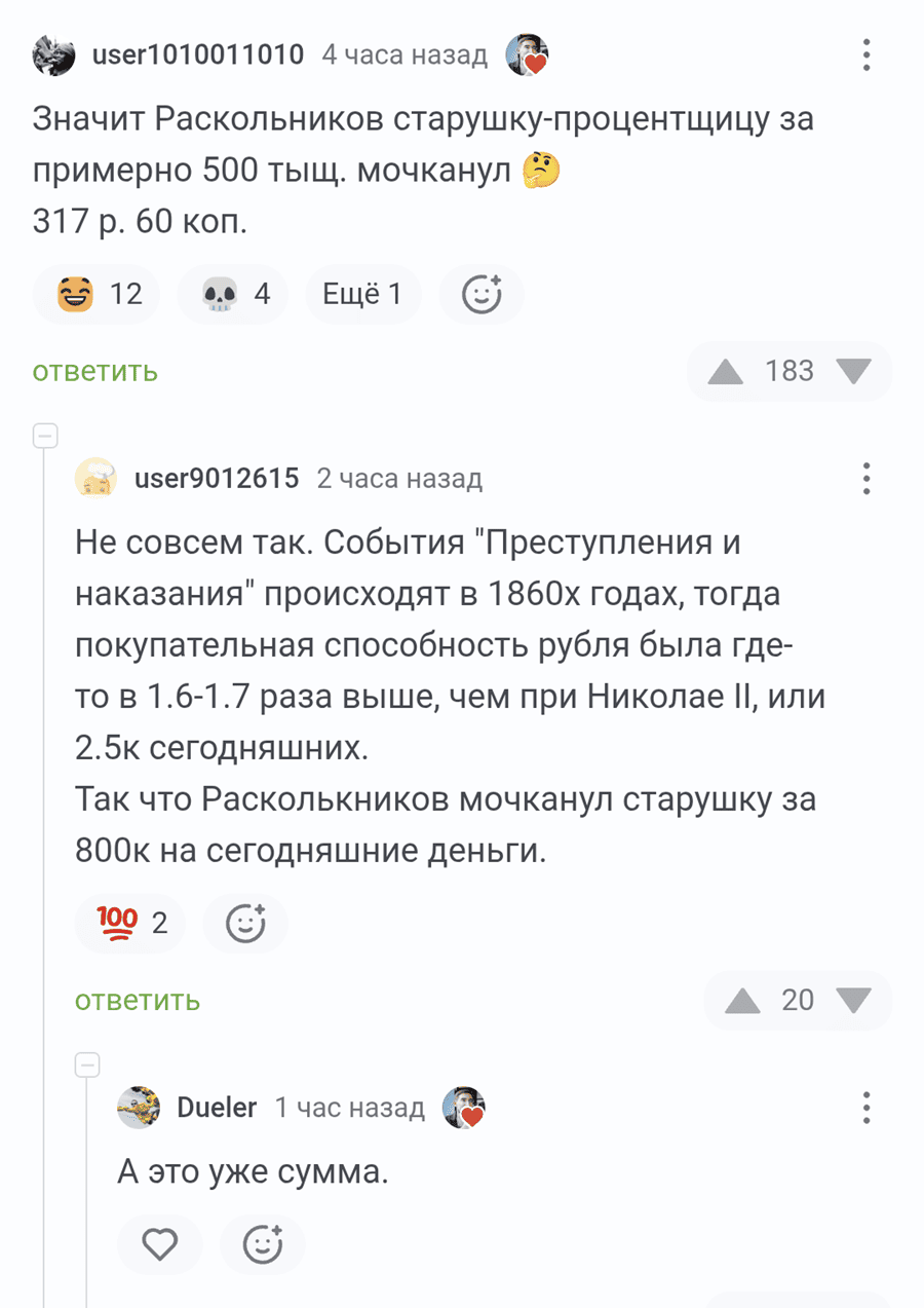 – Значит Раскольников старушку-процентщицу за примерно 500 тыщ. мочканул. 317 р. 60 коп.
– Не совсем так. События «Преступления и наказания» происходят в 1860х годах, тогда покупательная способность рубля была где-то в 1.6-1.7 раза выше, чем при Николае II, или 2.5к сегодняшних. Так что Расколькников мочканул старушку за 800к на сегодняшние деньги.
– А это уже сумма.