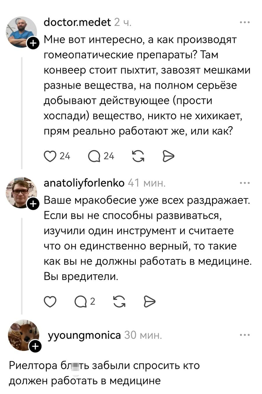 – Мне вот интересно, а как производят гомеопатические препараты? Там конвейер стоит пыхтит, завозят мешками разные вещества, на полном серьёзе добывают действующее (прости хоспади) вещество, никто не хихикает, прям реально работают же, или как?
– Ваше мракобесие уже всех раздражает. Если вы не способны развиваться, изучили один инструмент и считаете что он единственно верный, то такие как вы не должны работать в медицине. Вы вредители.
– Риелтора блеть забыли спросить кто должен работать в медицине.