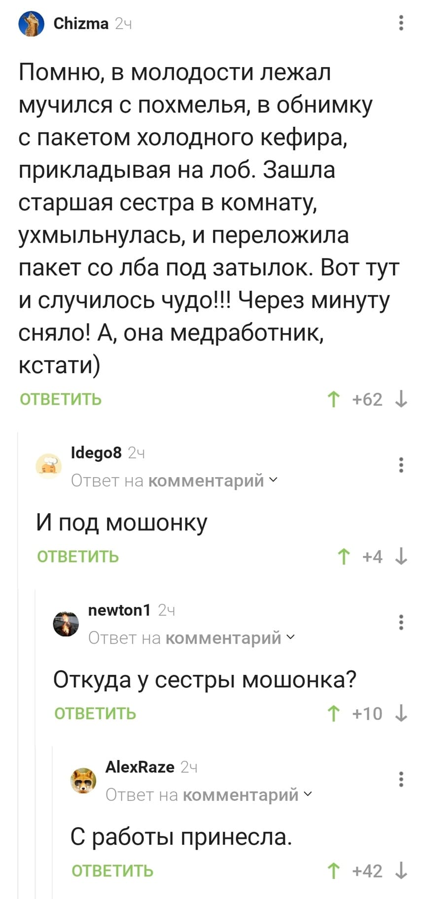 – Помню, в молодости лежал мучился с похмелья, в обнимку с пакетом холодного кефира, прикладывая на лоб. Зашла старшая сестра в комнату, ухмыльнулась, и переложила пакет со лба под затылок. Вот тут и случилось чудо!!! Через минуту сняло! А, она медработник, кстати)
– И под мошонку.
– Откуда у сестры мошонка?
– С работы принесла.
