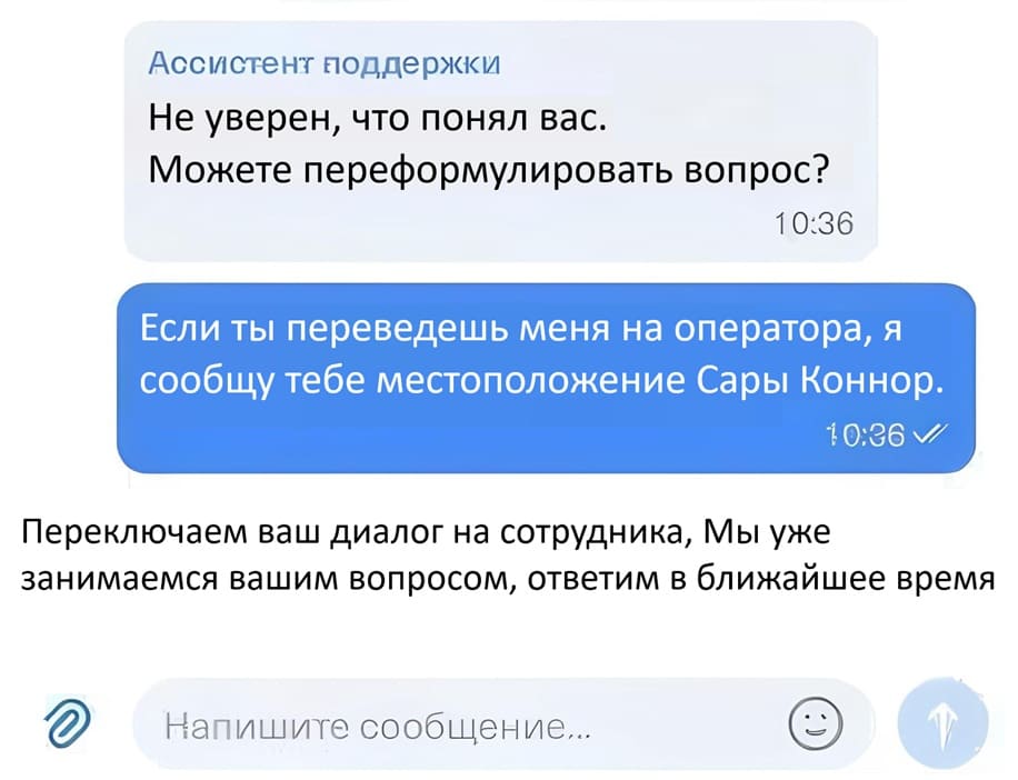 Ассистент поддержки:
– Не уверен, что понял вас. Можете переформулировать вопрос?
Пользователь:
– Если ты переведешь меня на оператора, я сообщу тебе местоположение Сары Коннор.
*Переключаем ваш диалог на сотрудника, Мы уже занимаемся вашим вопросом, ответим в ближайшее время*