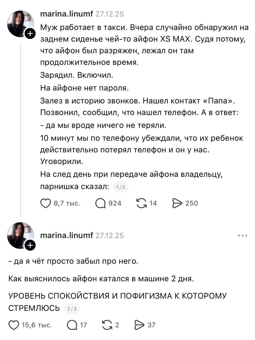 Муж работает в такси. Вчера случайно обнаружил на заднем сиденье чей-то айфон Х5 МАХ. Судя потому, что айфон был разряжен, лежал он там продолжительное время. Зарядил. Включил. На айфоне нет пароля. Залез в историю звонков. Нашел контакт «Папа». Позвонил, сообщил, что нашел телефон. А в ответ: «да мы вроде ничего не теряли.» 10 минут мы по телефону убеждали, что их ребенок действительно потерял телефон и он у нас. Уговорили. На след день при передаче айфона владельцу, парнишка сказал: «да я чёт просто забыл про него.» Как выяснилось айфон катался в машине 2 дня. УРОВЕНЬ СПОКОЙСТВИЯ И ПОФИГИЗМА К КОТОРОМУ СТРЕМЛЮСЬ.